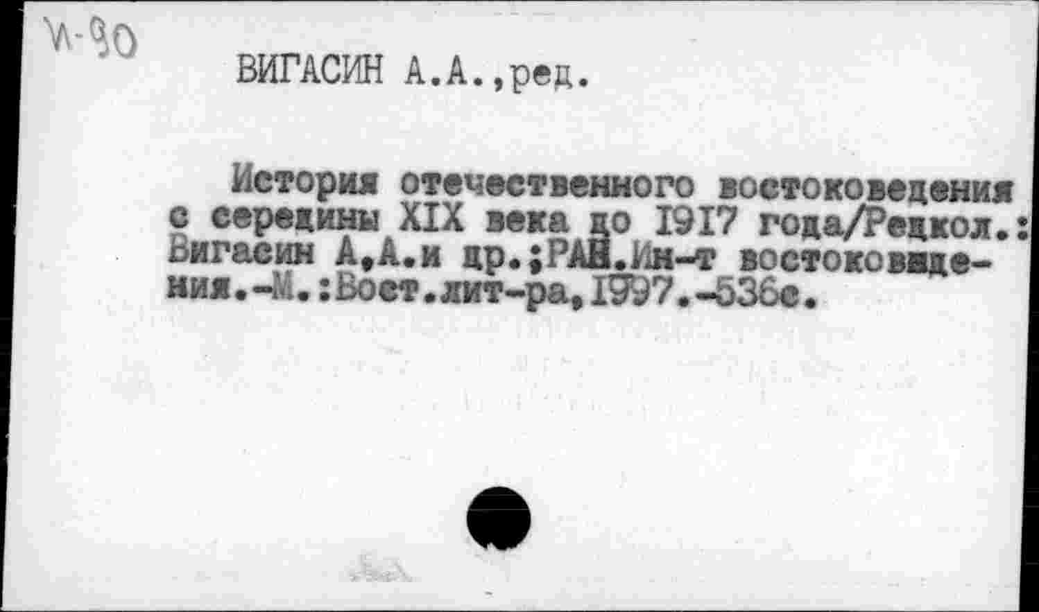 ﻿ВИГАСИН А.А.,ред.
История отечественного востоковедения с середины XIX века до 1917 года/Редкол.: Вигасин А,А.и др.;РАН.Вн-т востоковедения . -М. : Воет . лит-ра,1997.-536с.